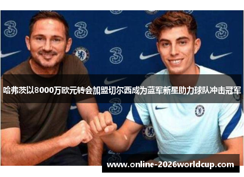 哈弗茨以8000万欧元转会加盟切尔西成为蓝军新星助力球队冲击冠军